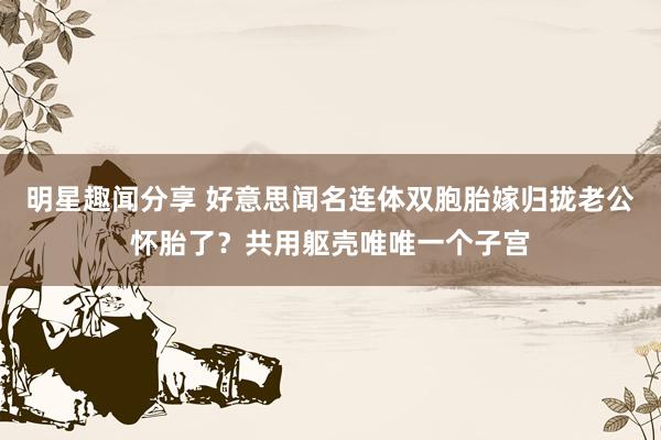 明星趣闻分享 好意思闻名连体双胞胎嫁归拢老公怀胎了？共用躯壳唯唯一个子宫