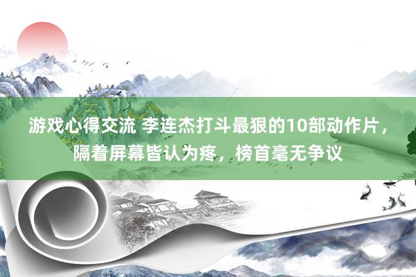 游戏心得交流 李连杰打斗最狠的10部动作片，隔着屏幕皆认为疼，榜首毫无争议