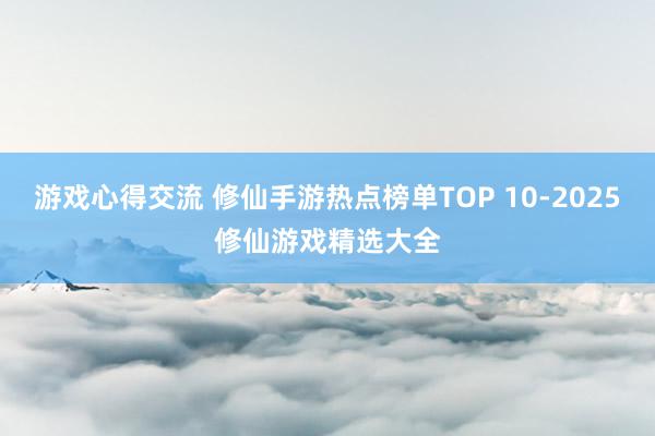 游戏心得交流 修仙手游热点榜单TOP 10-2025修仙游戏精选大全