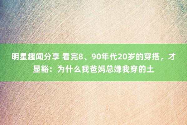 明星趣闻分享 看完8、90年代20岁的穿搭，才显豁：为什么我爸妈总嫌我穿的土