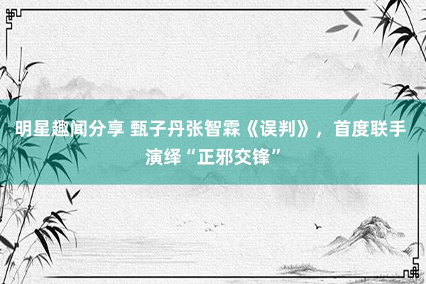 明星趣闻分享 甄子丹张智霖《误判》，首度联手 演绎“正邪交锋”