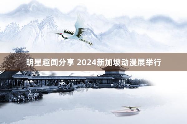 明星趣闻分享 2024新加坡动漫展举行