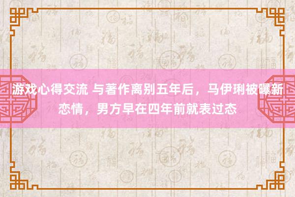 游戏心得交流 与著作离别五年后，马伊琍被曝新恋情，男方早在四年前就表过态