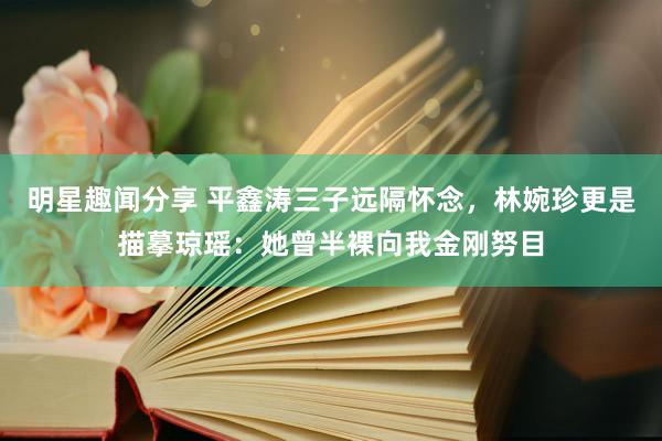 明星趣闻分享 平鑫涛三子远隔怀念，林婉珍更是描摹琼瑶：她曾半裸向我金刚努目