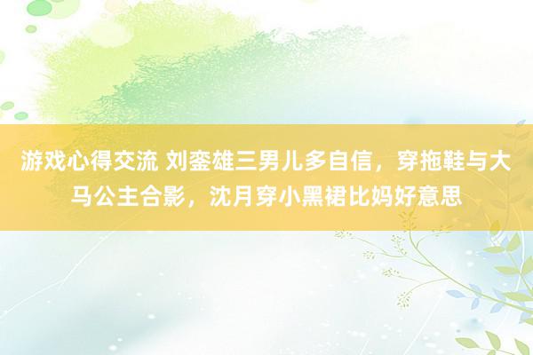 游戏心得交流 刘銮雄三男儿多自信，穿拖鞋与大马公主合影，沈月穿小黑裙比妈好意思