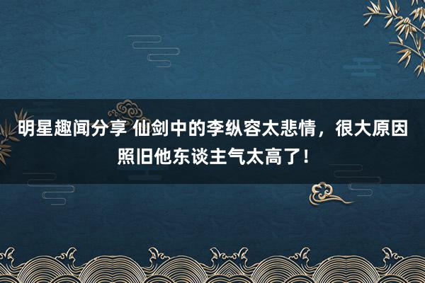 明星趣闻分享 仙剑中的李纵容太悲情，很大原因照旧他东谈主气太高了！