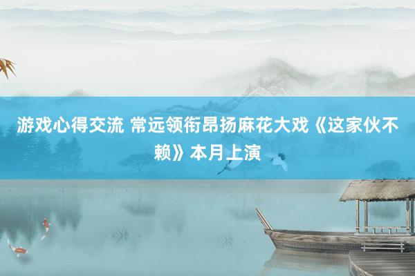 游戏心得交流 常远领衔昂扬麻花大戏《这家伙不赖》本月上演