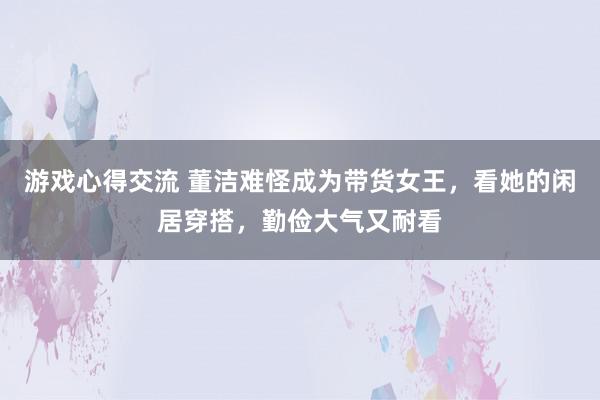 游戏心得交流 董洁难怪成为带货女王，看她的闲居穿搭，勤俭大气又耐看