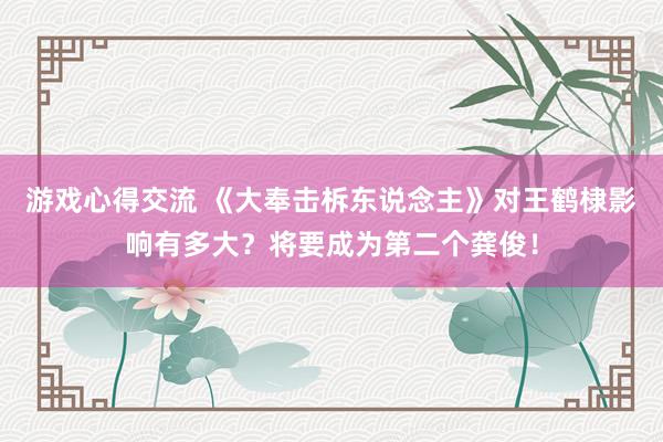 游戏心得交流 《大奉击柝东说念主》对王鹤棣影响有多大？将要成为第二个龚俊！