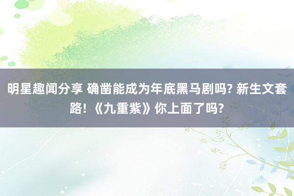 明星趣闻分享 确凿能成为年底黑马剧吗? 新生文套路! 《九重紫》你上面了吗?