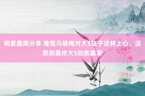 明星趣闻分享 难怪马晓梅对大S孩子这样上心，没思到最终大S如故赢家