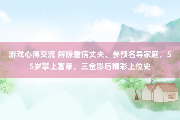 游戏心得交流 解除重病丈夫、参预名导家庭，55岁攀上富豪，三金影后精彩上位史