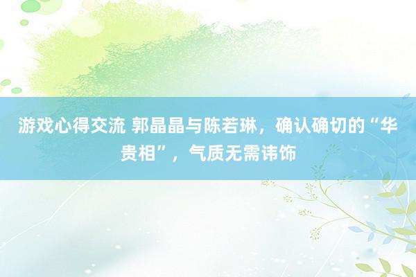 游戏心得交流 郭晶晶与陈若琳，确认确切的“华贵相”，气质无需讳饰