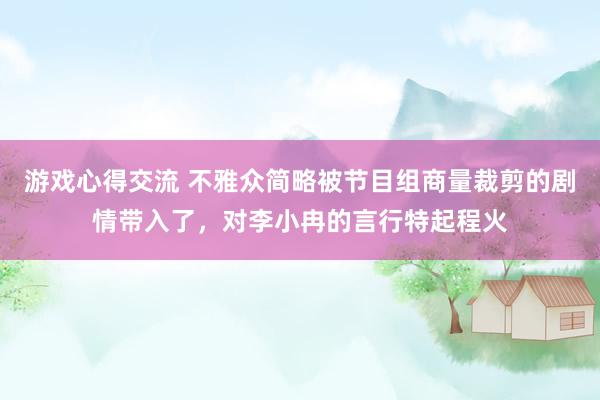 游戏心得交流 不雅众简略被节目组商量裁剪的剧情带入了，对李小冉的言行特起程火