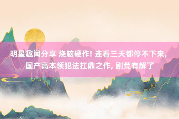 明星趣闻分享 烧脑硬作! 连看三天都停不下来, 国产高本领犯法扛鼎之作, 剧荒有解了