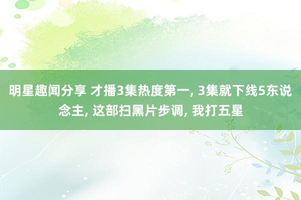 明星趣闻分享 才播3集热度第一, 3集就下线5东说念主, 这部扫黑片步调, 我打五星