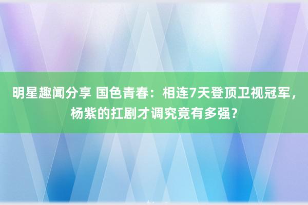 明星趣闻分享 国色青春：相连7天登顶卫视冠军，杨紫的扛剧才调究竟有多强？