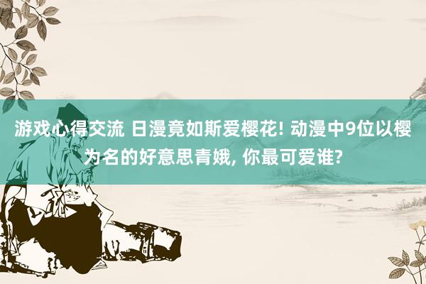 游戏心得交流 日漫竟如斯爱樱花! 动漫中9位以樱为名的好意思青娥, 你最可爱谁?