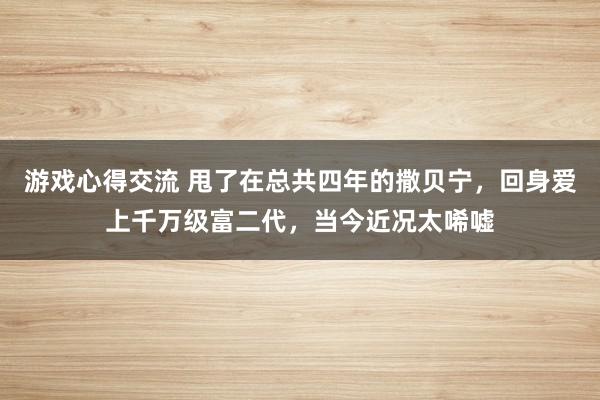 游戏心得交流 甩了在总共四年的撒贝宁，回身爱上千万级富二代，当今近况太唏嘘