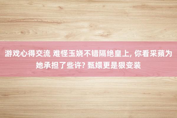 游戏心得交流 难怪玉娆不错隔绝皇上, 你看采蘋为她承担了些许? 甄嬛更是狠变装