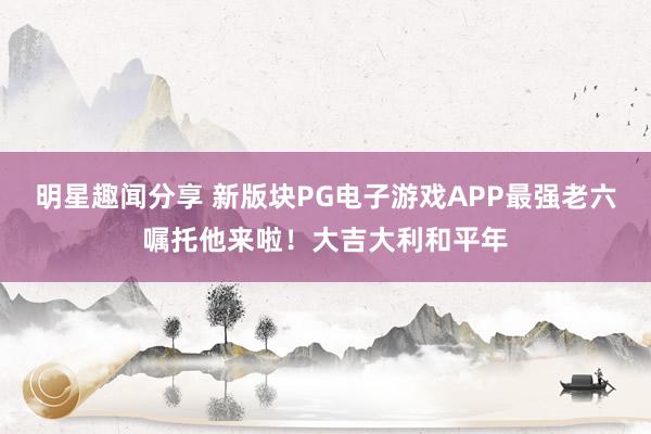 明星趣闻分享 新版块PG电子游戏APP最强老六嘱托他来啦！大吉大利和平年