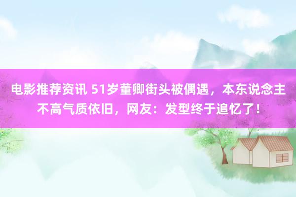 电影推荐资讯 51岁董卿街头被偶遇，本东说念主不高气质依旧，网友：发型终于追忆了！