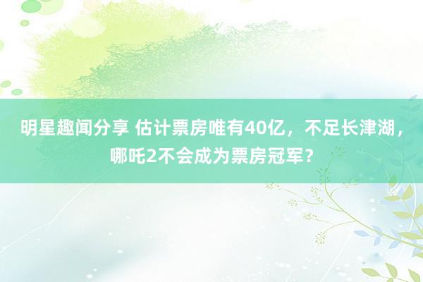 明星趣闻分享 估计票房唯有40亿，不足长津湖，哪吒2不会成为票房冠军？