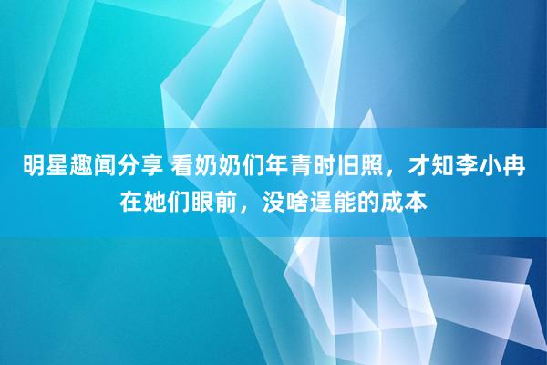 明星趣闻分享 看奶奶们年青时旧照，才知李小冉在她们眼前，没啥逞能的成本