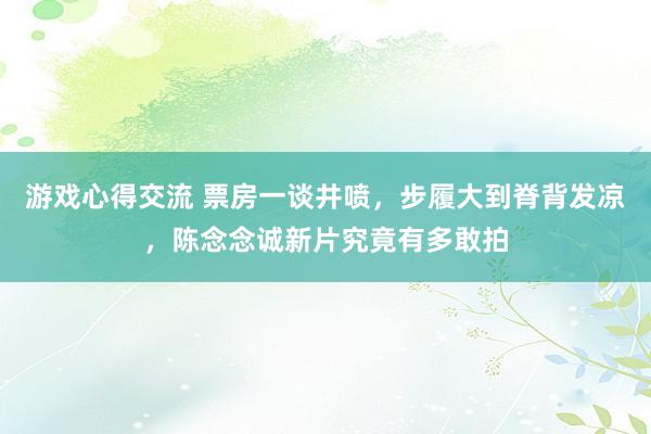 游戏心得交流 票房一谈井喷，步履大到脊背发凉，陈念念诚新片究竟有多敢拍