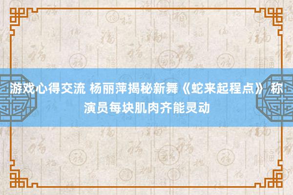 游戏心得交流 杨丽萍揭秘新舞《蛇来起程点》 称演员每块肌肉齐能灵动