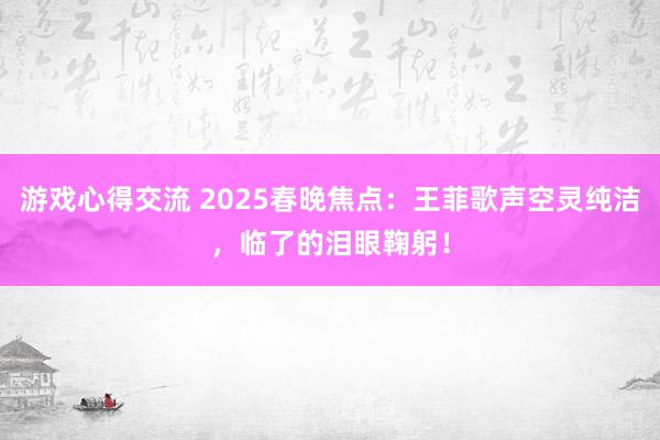 游戏心得交流 2025春晚焦点：王菲歌声空灵纯洁，临了的泪眼鞠躬！