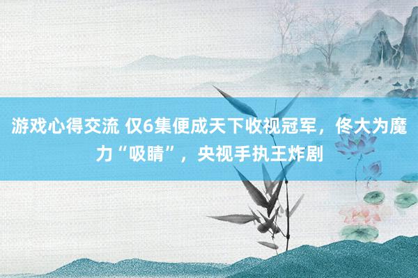 游戏心得交流 仅6集便成天下收视冠军，佟大为魔力“吸睛”，央视手执王炸剧