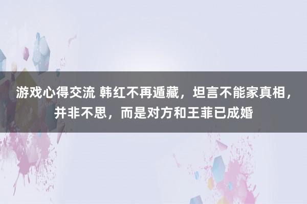 游戏心得交流 韩红不再遁藏，坦言不能家真相，并非不思，而是对方和王菲已成婚