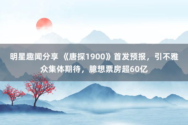 明星趣闻分享 《唐探1900》首发预报，引不雅众集体期待，臆想票房超60亿