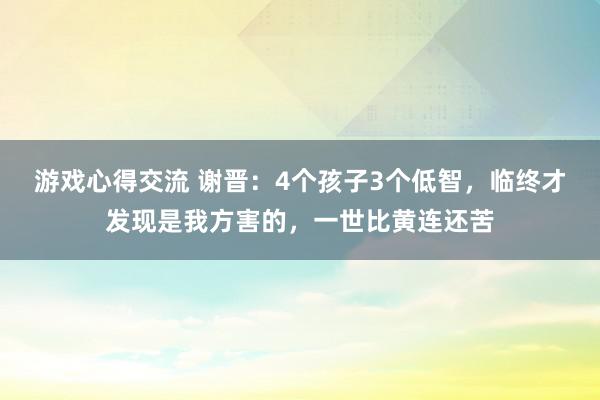 游戏心得交流 谢晋：4个孩子3个低智，临终才发现是我方害的，一世比黄连还苦