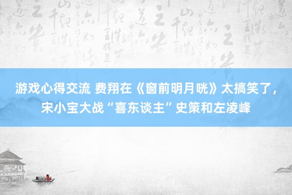 游戏心得交流 费翔在《窗前明月咣》太搞笑了，宋小宝大战“喜东谈主”史策和左凌峰