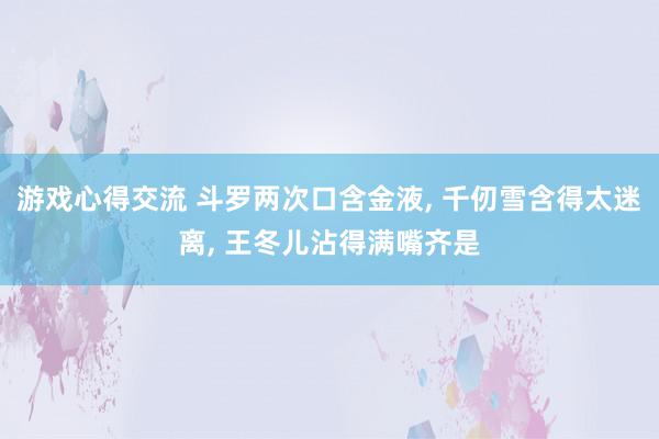 游戏心得交流 斗罗两次口含金液, 千仞雪含得太迷离, 王冬儿沾得满嘴齐是