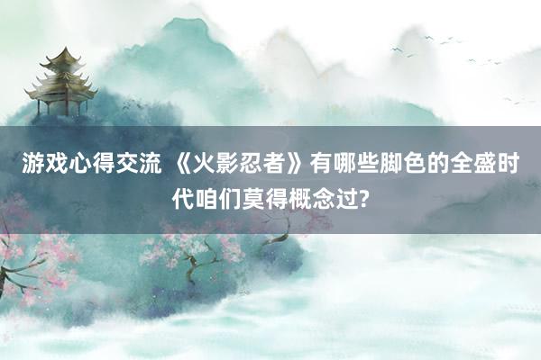 游戏心得交流 《火影忍者》有哪些脚色的全盛时代咱们莫得概念过?