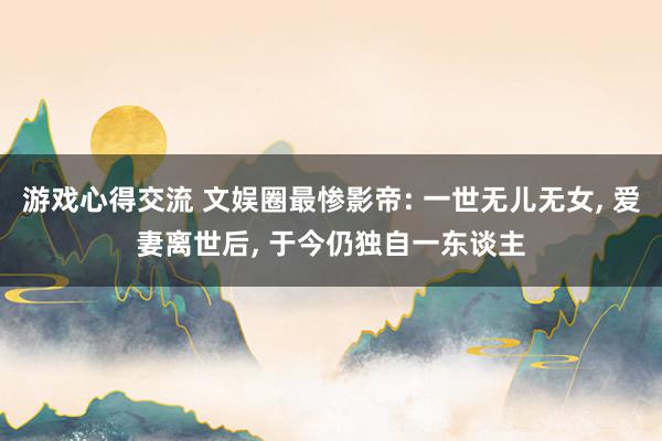 游戏心得交流 文娱圈最惨影帝: 一世无儿无女, 爱妻离世后, 于今仍独自一东谈主