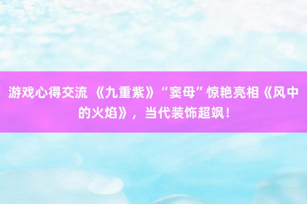 游戏心得交流 《九重紫》“窦母”惊艳亮相《风中的火焰》，当代装饰超飒！