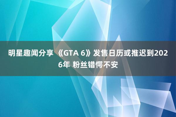 明星趣闻分享 《GTA 6》发售日历或推迟到2026年 粉丝错愕不安