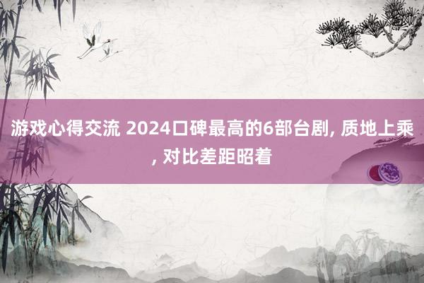 游戏心得交流 2024口碑最高的6部台剧, 质地上乘, 对比差距昭着