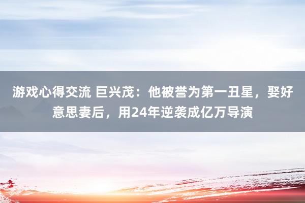 游戏心得交流 巨兴茂：他被誉为第一丑星，娶好意思妻后，用24年逆袭成亿万导演