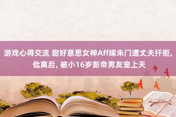 游戏心得交流 甜好意思女神Aff嫁朱门遭丈夫扞拒, 仳离后, 被小16岁影帝男友宠上天