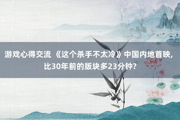 游戏心得交流 《这个杀手不太冷》中国内地首映, 比30年前的版块多23分钟?