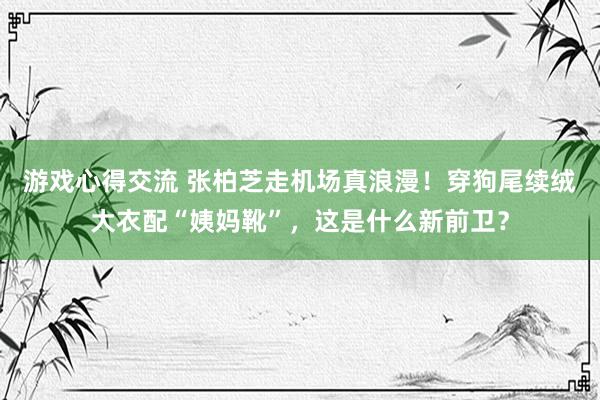 游戏心得交流 张柏芝走机场真浪漫！穿狗尾续绒大衣配“姨妈靴”，这是什么新前卫？