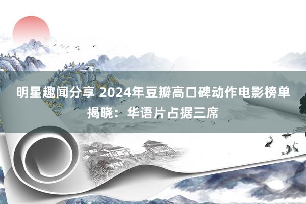 明星趣闻分享 2024年豆瓣高口碑动作电影榜单揭晓：华语片占据三席