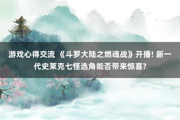 游戏心得交流 《斗罗大陆之燃魂战》开播! 新一代史莱克七怪选角能否带来惊喜?