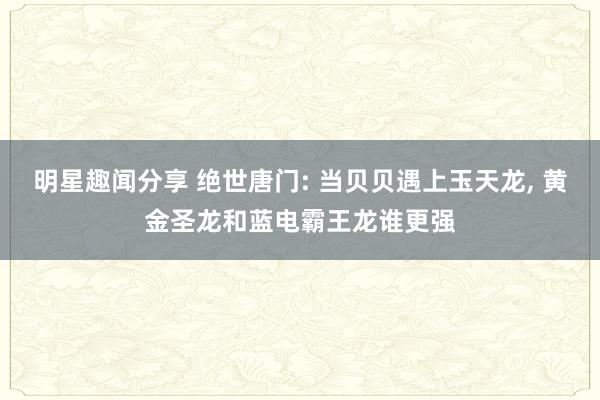 明星趣闻分享 绝世唐门: 当贝贝遇上玉天龙, 黄金圣龙和蓝电霸王龙谁更强