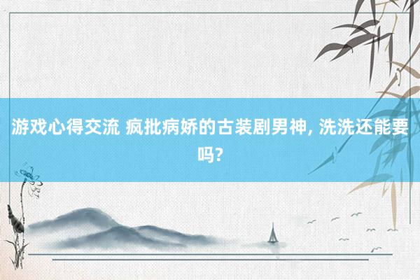 游戏心得交流 疯批病娇的古装剧男神, 洗洗还能要吗?